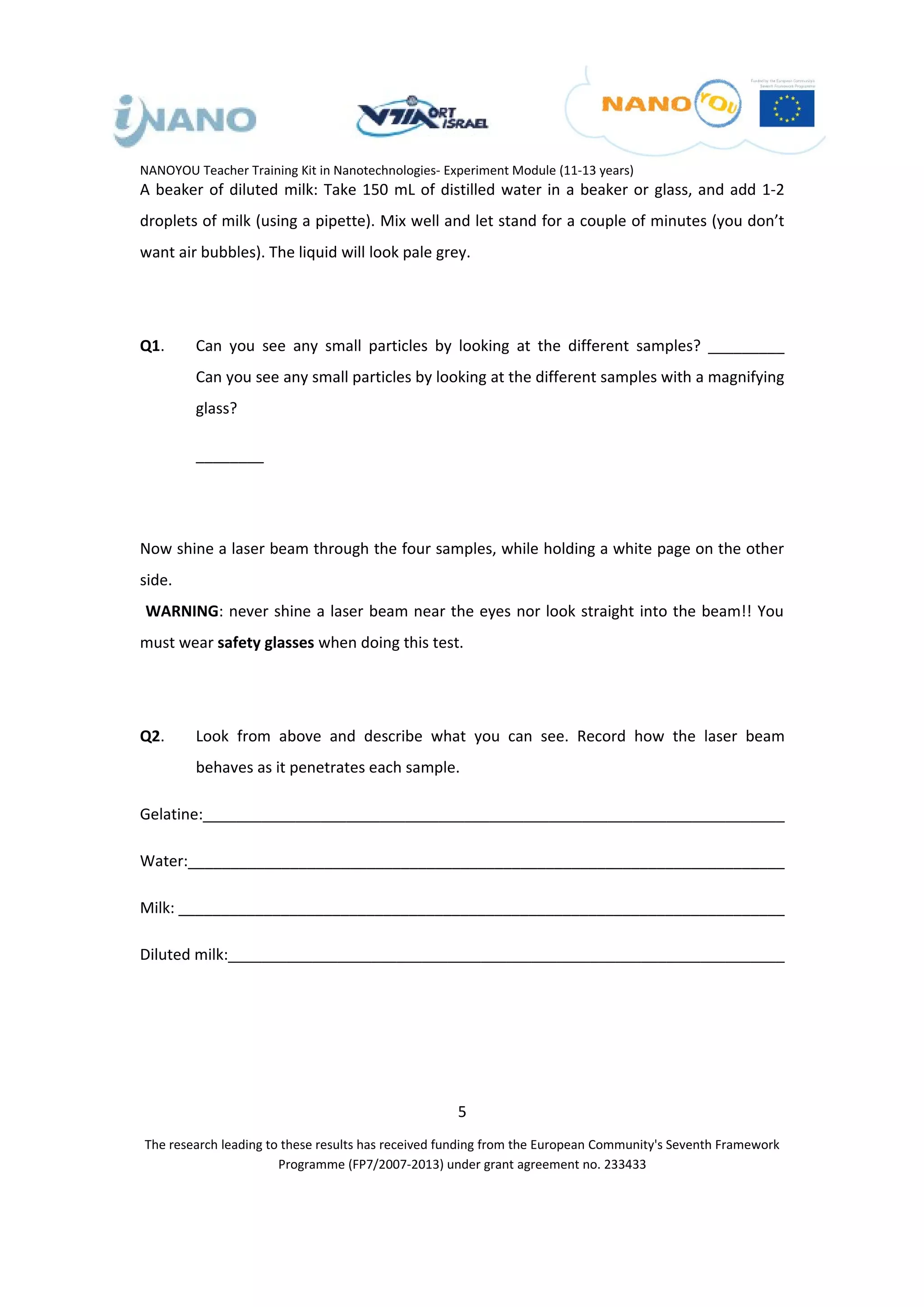 NANOYOU Teacher Training Kit in Nanotechnologies- Experiment Module (11-13 years)
A beaker of diluted milk: Take 150 mL of distilled water in a beaker or glass, and add 1-2
droplets of milk (using a pipette). Mix well and let stand for a couple of minutes (you don’t
want air bubbles). The liquid will look pale grey.




Q1.      Can you see any small particles by looking at the different samples? _________
         Can you see any small particles by looking at the different samples with a magnifying
         glass?

         ________




Now shine a laser beam through the four samples, while holding a white page on the other
side.
WARNING: never shine a laser beam near the eyes nor look straight into the beam!! You
must wear safety glasses when doing this test.




Q2.      Look from above and describe what you can see. Record how the laser beam
         behaves as it penetrates each sample.

Gelatine:_____________________________________________________________________

Water:______________________________________________________________________

Milk: _______________________________________________________________________

Diluted milk:__________________________________________________________________




                                                    5
The research leading to these results has received funding from the European Community's Seventh Framework
                       Programme (FP7/2007-2013) under grant agreement no. 233433
 