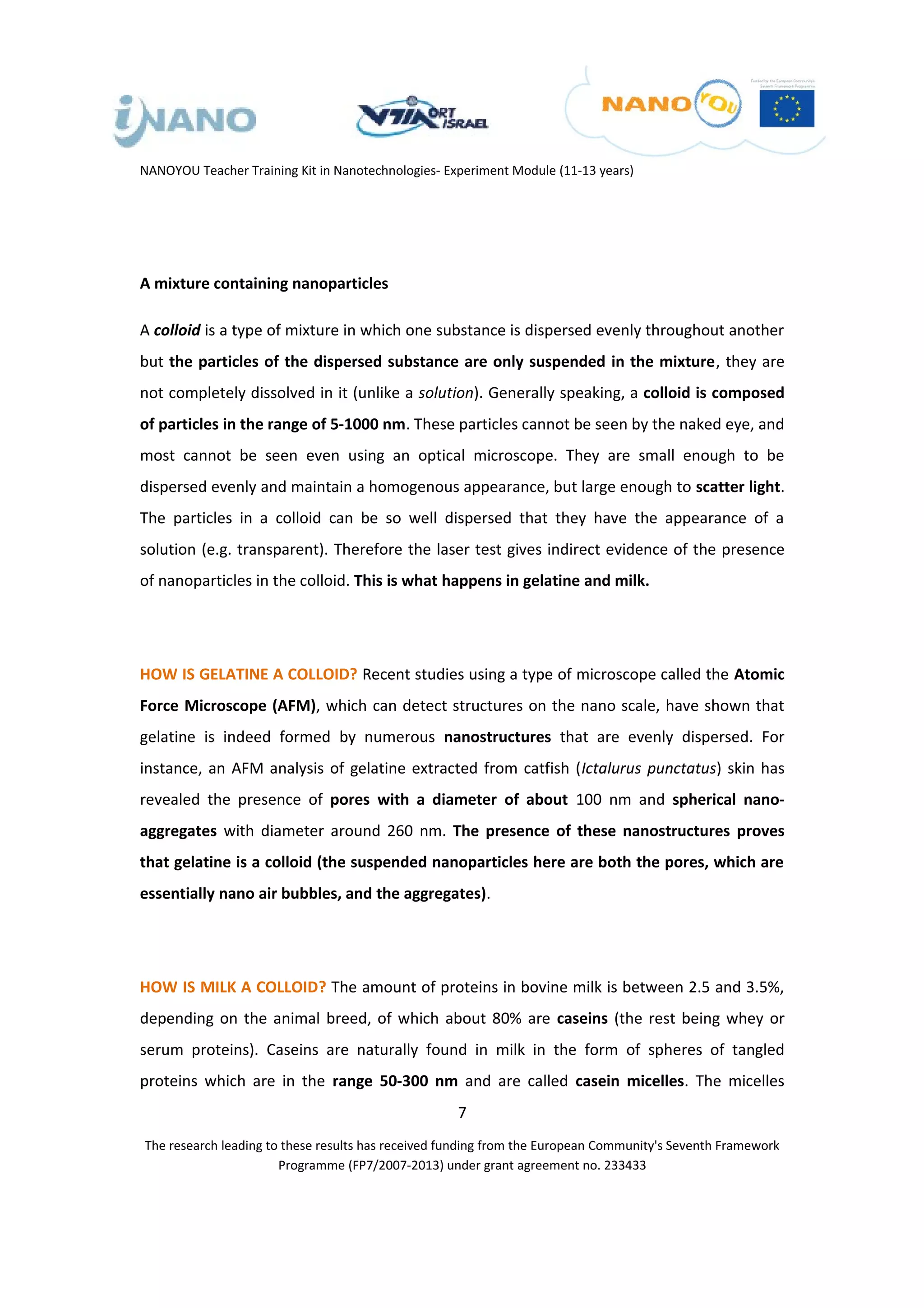 NANOYOU Teacher Training Kit in Nanotechnologies- Experiment Module (11-13 years)




A mixture containing nanoparticles

A colloid is a type of mixture in which one substance is dispersed evenly throughout another
but the particles of the dispersed substance are only suspended in the mixture, they are
not completely dissolved in it (unlike a solution). Generally speaking, a colloid is composed
of particles in the range of 5-1000 nm. These particles cannot be seen by the naked eye, and
most cannot be seen even using an optical microscope. They are small enough to be
dispersed evenly and maintain a homogenous appearance, but large enough to scatter light.
The particles in a colloid can be so well dispersed that they have the appearance of a
solution (e.g. transparent). Therefore the laser test gives indirect evidence of the presence
of nanoparticles in the colloid. This is what happens in gelatine and milk.




HOW IS GELATINE A COLLOID? Recent studies using a type of microscope called the Atomic
Force Microscope (AFM), which can detect structures on the nano scale, have shown that
gelatine is indeed formed by numerous nanostructures that are evenly dispersed. For
instance, an AFM analysis of gelatine extracted from catfish (Ictalurus punctatus) skin has
revealed the presence of pores with a diameter of about 100 nm and spherical nano-
aggregates with diameter around 260 nm. The presence of these nanostructures proves
that gelatine is a colloid (the suspended nanoparticles here are both the pores, which are
essentially nano air bubbles, and the aggregates).




HOW IS MILK A COLLOID? The amount of proteins in bovine milk is between 2.5 and 3.5%,
depending on the animal breed, of which about 80% are caseins (the rest being whey or
serum proteins). Caseins are naturally found in milk in the form of spheres of tangled
proteins which are in the range 50-300 nm and are called casein micelles. The micelles
                                                    7
The research leading to these results has received funding from the European Community's Seventh Framework
                       Programme (FP7/2007-2013) under grant agreement no. 233433
 