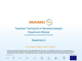 Teachers Training Kit in Nanotechnologies Experiment Module A comprehensive training kit for teachers Experiment A Luisa Filipponi, iNANO, Aarhus University This document has been created in the context of the NANOYOU project. (WP4, Task 4.1) All information is provided “as is” and no guarantee or warranty is given that the information is fit for any particular purpose. The user thereof uses the information at its sole risk and liability. The document reflects solely the views of its authors. The European Commission is not liable for any use that may be made of the information contained therein. 