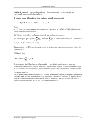 Experimentação Agrária
Análise de variância: Qualquer observação que é feita numa unidade experimental pode ser
representada por um modelo linear aditivo.
O Modelo Linear Aditivo (Uma observação por unidade experimental):
; i=1,2,...,t; j=1,2,...,rijiijY ετµ ++= i
Onde:
εij =O termo erro correspondente ao tratamento i na repetição j e εij ~ iidN (0, σ2) (iid = identicamente
e independentemente distribuídas)
Yij = O valor observado na unidade experimental j que recebeu o tratamento i.
µ= A média geral que é igual a ∑∑ ==
=
t
i
ii
t
i
ii ernonder
n 11
;
1
µµ é a média verdadeira para o tratamento i
τi = µµ −i (Efeito do tratamento i )
Para especificar o modelo completamente, precisa-se de apresentar os pressupostos sobre os efeitos dos
tratamentos (τi)
(a) Modelo Fixo
Os τi são fixos e ∑=
=
t
i
iir
1
0τ
Os tratamentos são deliberadamente seleccionados, e a repetição do experimento irá trazer no
experimento exactamente os mesmos tratamentos significando os mesmos τi. Assim, no modelo fixo os
τi são constantes fixos e o interesse é de fazer inferência apenas sobre os tratamentos que serão testados.
(b) Modelo Aleatório
No modelo aleatório, os tratamentos testados são uma amostra aleatória duma população de tratamentos
e a repetição do experimento será trazer novos tratamentos. Neste caso o interesse é de fazer inferência
sobre a população de tratamentos e não apenas sobre os tratamentos que serão testados. No modelo
aleatório, assume-se que τi ~ iidN (0, σ2
τ) e são independentes dos εij.
Manual de Experimentação Agrária 11
 