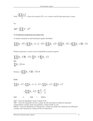Experimentação Agrária
Onde
( )
2
ijY
n
∑∑ é factor de correcção (FC) e n é o numero total de observações para o ensaio
Ou
2
..
1 1
2
YnYSQT
t
i
r
j
ij
i
−= ∑∑= =
(ii) Os diferentes componentes da variação total
A variação total pode ser apresentada pela seguinte identidade:
( ) ( ) ( ) ( ) ( )( )∑∑ ∑∑ ∑∑ ∑∑∑∑ = = = = = = = == =
−−+−+−≡−+−≡−
t
i
r
j
t
i
r
j
t
i
r
j
t
i
r
j
iiijiiijiiij
t
i
r
j
ij
i i i ii
YYYYYYYYYYYYYY
1 1 1 1 1 1 1 1
....
2
...
2
.
2
....
1 1
2
.. 2
Podemos apresentar o terceiro termo da identidade da maneira seguinte:
( )( ) ( ) ( )∑∑∑∑ === =
−−=−−
ii r
j
iij
t
i
ii
t
i
r
j
iij YYYYYYYY
1
.
1
......
1 1
.
mas
( ) 0
1
=−∑=
ir
j
iij YY
Portanto: 2 ( )( ) 0...
1 1
. =−−∑∑= =
YYYY i
t
i
r
j
iij
i
Então
( ) ( ) ( ) ( )∑∑ ∑∑ ∑∑∑∑ = = = = = == =
−+−≡−+−≡−
t
i
r
j
t
i
r
j
t
i
r
j
iiijiiij
t
i
r
j
ij
i ii
YYYYYYYYYY
1 1 1 1 1 1
2
...
2
.
2
....
1 1
2
..
i
( )
n
Y
r
Y
YY
t
i i
i
t
i
r
j
iij
i 2
..
1
2
.
1 1
2
. −+−≡ ∑∑∑ == =
SQT SQE + SQTrat≡
SQT = Soma dos Quadrados Totais, Variação Total
SQE = Soma dos Quadrados do Erro, variação de cada observação da média do tratamento
correspondente (variação dentro da população), variação devido ao erro.
SQTrat = Soma dos Quadrados dos Tratamentos, variação das médias dos tratamentos da média geral
(variação entre tratamentos), variação devido aos tratamentos
Manual de Experimentação Agrária 13
 