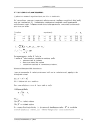Experimentação Agrária
EXEMPLOS PARA O MODELO FIXO
(1) Quando o número de repetições é igual para todos os tratamentos
Foi conduzido um ensaio para comparar o rendimento de duas variedades estrangeiras de Soja (A e B)
com uma variedade local (C). O delineamento completamente casualizado com 10 repetições foi
utilizado para o ensaio. Os dados do ensaio são em baixo apresentados em termos de rendimento de
grão em kg por talhão.
Variedade
(i)
Repetições (j)
.iy .iy
A 3,0 2,9 2,7 3,0 2,8 3,1 2,9 3,0 3,0 3,1 29,5 3,0
B 2,6 2,4 2,4 2,3 2,6 2,6 2,6 2,9 2,3 2,5 25,2 2,5
C 3,1 3,2 2,9 3,1 3,0 3,0 3,0 3,0 3,1 3,1 30,5 3,1
.. 3,0 2,9,...,3.1 85,2ijY Y= = + =∑∑
.. 85,2
.. 2,84
10*3
Y
Y
rt
= = =
Pressupostos para a Análise de Variância
A análise de Variância apoia-se em vários pressupostos, sendo:
- homogeneidade de variâncias
- distribuição normal dos resíduos
- linearidade e aditividade de componentes do modelo
O teste de Homogeneidade das variâncias
Antes de fazer a análise de variância, é necessário verificar se as variâncias das três populações são
homogéneas ou não.
Ho: 2
3
2
2
2
1 σσσ ==
Ha: A hipótese nula não é verdadeira
Para testar as hipóteses, o teste de Hartley pode ser usado.
(a) O teste de Hartley
tvF
S
S
F ,2
min
2
max
~=
Onde:
Max( )=a variância máxima2
iS
Min( )=a variância mínima2
iS
Fv, t =o valor da tabela de Hartley. O v são os graus de liberdade associados a . Se o v não for
constante para todas as variâncias, use o v mínima. O t representa o número de tratamentos.
2
iS
Manual de Experimentação Agrária 16
 