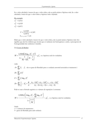 Experimentação Agrária
Se o valor calculado é menor do que o valor crítico, não se pode rejeitar a hipótese nula. Se o valor
calculado é maior do que o valor crítico a hipótese nula é rejeitada.
Do exemplo:
2
1s = 0,0161
2
2s = 0,0329
2
3s = 0,0072
0,0329
4,569
0,0072
F = =
F9,t=3, α=0,05 = 5,34
Dado que o valor calculado é menor do que o valor crítico, não se pode rejeitar a hipótese nula. Isto
significa que não há evidência que mostra que as variâncias são heterogéneas e assim, o pressuposto de
homogeneidade das variâncias é mantido.
(b) O teste de Bartlett
( )
( )
2
1
2
10
~
1
)13
1
1
log3026,2
−
⎟
⎠
⎞
⎜
⎝
⎛
−
−
+
−
= t
p
A
D
t
CSA
M χ se a hipótese nula for verdadeira
onde:
i
t
i
i ffA ;
1
∑=
= - são os graus de liberdade para a a variância amostral associada ao tratamento i
∑=
=
t
i
ii SfB
1
2
∑=
=
t
i
ii SfC
1
2
10log
∑=
=
t
i if
D
1
1
;
)1(...)1()1(
)1(...)1()1(
21
22
22
2
112
−++−+−
−++−+−
==
t
tt
p
rrr
SrSrSr
A
B
S
Pode-se usar a fórmula seguinte se o número de repetições é constante:
2
1
1
2
10
2
10
~
3
1
1
loglog3026,2
−
=
⎥
⎦
⎥
⎢
⎣
⎢ +
+
⎟
⎠
⎞
⎜
⎝
⎛
−
=
∑
t
t
i
ip
tf
t
SStf
M χ se a hipótese nula for verdadeira
Onde:
t = o número de tratamentos
f = graus de liberdade para cada variância
Manual de Experimentação Agrária 17
 