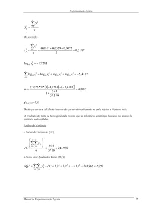 Experimentação Agrária
t
S
S
t
i
i
p
∑=
= 1
2
2
Do exemplo
0187,0
3
0072,00329,00161,01
2
2
=
++
==
∑=
t
s
s
t
i
i
p
7281,1log 2
10 −=ps
4187,5loglogloglog 2
310
2
210
2
110
1
2
10 −=++=∑=
ssss
t
i
i
( ) ( )[ ] 082,4
9*3*3
13
1
4187,57281,13*9*3026,2
=
+
+
−−−
=m
χ2
2, α=0,05=5,99
Dado que o valor calculado é menor do que o valor crítico não se pode rejeitar a hipótese nula.
O resultado do teste de homogeneidade mostra que as inferências estatísticas baseadas na análise de
variância serão válidas.
Análise de Variância
i. Factor de Correcção (CF)
968,241
10*3
2,85
2
1 1
==
⎟
⎟
⎠
⎞
⎜
⎜
⎝
⎛
∑∑= =
rt
y
FC
t
i
r
j
ij
ii. Soma dos Quadrados Totais (SQT)
092,2968,2411,3...9,20,3 222
1 1
2
=−+++=−= ∑∑= =
FCySQT
t
i
r
j
ij
Manual de Experimentação Agrária 18
 