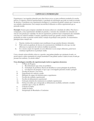 Experimentação Agrária
CAPITULO I: INTRODUÇÃO
Experimento é um inquérito planeado para obter factos novos ou para confirmar resultados de estudos
prévios. O objectivo final da experimentação é a produção de informação que pode ser usada na tomada
de decisões. O problema com experimentos biológicos é a existência de grande variação que é inerente às
nas unidades experimentais. Esta variação incontrolável influencia os efeitos experimentais que se
pretende estudar.
Exemplo: Ensaios para comparar variedades da mesma cultura (ex: variedades de milho). Para fazer a
comparação, a área experimental é dividida em parcelas, e sementes das variedades são semeadas em
mais de uma parcela por variedade. No fim do experimento, podemos fazer comparações das variedades
com base em variáveis medidas. Contudo, experiência mostra que quando a mesma variedade é
produzida em todas as parcelas existirá ainda a variação da produção entre parcelas. As características
principais desta variação são:
i. Parcelas vizinhas têm resultados mais semelhantes do que parcelas distantes (afastadas).
ii. Pode existir um gradiente de factores de crescimento(ex: fertilidade do solo) que vai criar
diferenças na expressão das variáveis medidas nas parcelas.
iii. Se o mesmo ensaio for repetido em anos diferentes ou em campos diferentes, pode haver
mudanças significativas na produção média.
Com a situação acima referida, coloca-se a questão: como podemos planificar um experimento de modo a ser
possível separar os efeitos experimentais da variação incontrolável? Como podemos analisar os dados do ensaio de modo que
possamos tirar conclusões, e/ou decisões válidas?
Uma abordagem científica de experimentação inclui os seguintes elementos:
i. O Plano de Pesquisa:
a. Reconhecimento que existe um problema
b. Formulação do problema. Precisa de identificar as causas principais do problema
c. Os objectivos de pesquisa. O que é que o investigador pretende estudar e porquê?
ii. Escolha de factores e seus níveis
iii. Especificação de variáveis a medir
iv. Definição do espaço de inferência para o experimento
v. Escolha das unidades experimentais
vi. Escolha de delineamento experimental
vii. Colocação aleatória dos tratamentos às unidades experimentais
viii. Esboço da análise que corresponde ao delineamento escolhido, incluindo o modelo
estatístico que é a base de ANOVA
ix. Colecção de dados
x. Análise de dados
xi. Interpretação de Resultados e Conclusões
Manual de Experimentação Agrária 2
 