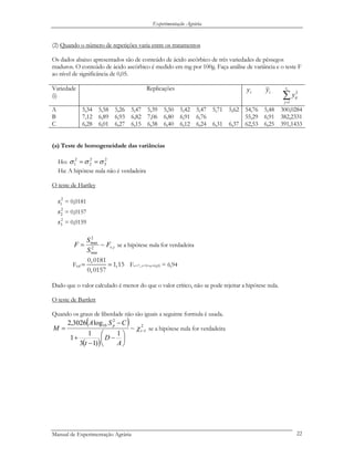 Experimentação Agrária
(2) Quando o número de repetições varia entre os tratamentos
Os dados abaixo apresentados são de conteúdo de ácido ascórbico de três variedades de pêssegos
maduros. O conteúdo de ácido ascórbico é medido em mg por 100g. Faça análise de variância e o teste F
ao nível de significância de 0,05.
Variedade
(i)
Replicações
.iy .iy
∑=
ir
j
ijy
1
2
A 5,34 5,58 5,26 5,47 5,39 5,50 5,42 5,47 5,71 5,62 54,76 5,48 300,0284
B 7,12 6,89 6,93 6,82 7,06 6,80 6,91 6,76 55,29 6,91 382,2331
C 6,28 6,01 6,27 6,15 6,38 6,40 6,12 6,24 6,31 6,37 62,53 6,25 391,1433
(a) Teste de homogeneidade das variâncias
Ho: 2
3
2
2
2
1 σσσ ==
Ha: A hipótese nula não é verdadeira
O teste de Hartley
2
1s = 0,0181
2
2s = 0,0157
2
3s = 0,0159
tvF
S
S
F ,2
min
2
max
~= se a hipótese nula for verdadeira
Fcal
0,0181
1,15
0,0157
= = Fv=7, t=3=α=0,05 = 6,94
Dado que o valor calculado é menor do que o valor crítico, não se pode rejeitar a hipótese nula.
O teste de Bartlett
Quando os graus de liberdade não são iguais a seguinte formula é usada.
( )
( )
2
1
2
10
~
1
)13
1
1
log3026,2
−
⎟
⎠
⎞
⎜
⎝
⎛
−
−
+
−
= t
p
A
D
t
CSA
M χ se a hipótese nula for verdadeira
Manual de Experimentação Agrária 22
 