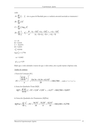 Experimentação Agrária
onde:
i
t
i
i ffA ;
1
∑=
= - são os graus de liberdade para a a variância amostral associada ao tratamento i
∑=
=
t
i
ii SfB
1
2
∑=
=
t
i
ii SfC
1
2
10log
∑=
=
t
i if
D
1
1
;
)1(...)1()1(
)1(...)1()1(
21
22
22
2
112
−++−+−
−++−+−
==
t
tt
p
rrr
SrSrSr
A
B
S
A = 25
B = 0,4159
C = -44,1874
D = 0,3651
2
ps =0,0166
log( )=-1,7790
2
ps
m = 0,0483
χ2
2,α=0,05=5,99
Dado que o valor calculado é menor do que o valor crítico, não se pode rejeitar a hipótese nula.
Análise de variância
i. Factor de Correcção (FC)
( ) 7081,1063
28
53,6229,5576,54
2
2
1 1
=
++
=
⎟
⎟
⎠
⎞
⎜
⎜
⎝
⎛
=
∑∑= =
n
y
FC
t
i
r
j
ij
, onde n = r1 + r2 + r3
ii. Soma dos Quadrados Totais (SQT)
6957,97081,106337,6...58,534,5 222
1 1
2
=−+++=−= ∑∑= =
FCySQT
t
i
r
j
ij
iii. Soma dos Quadrados dos Tratamentos (SQTrat)
2798,91081,1063
10
53,62
8
29,55
10
76,54 222
1
2
.
=−++=−= ∑=
FC
r
y
SQTrat
t
i i
i
Manual de Experimentação Agrária 23
 