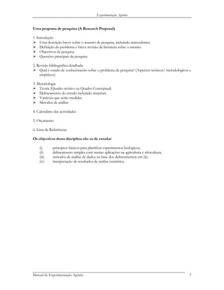 Experimentação Agrária
Uma proposta de pesquisa (A Research Proposal)
1. Introdução
Uma descrição breve sobre o assunto de pesquisa, incluindo antecedentes
Definição do problema e breve revisão da literatura sobre o mesmo
Objectivos da pesquisa
Questões principais da pesquisa
2. Revisão bibliográfica detalhada
Qual é estado de conhecimento sobre o problema de pesquisa? (Aspectos teóricos/ metodológicos e
empíricos)
3. Metodologia
Teoria (Quadro teórico ou Quadro Conceptual)
Delineamento do estudo incluindo materiais
Variáveis que serão medidas
Métodos de análise
4. Calendário das actividades
5. Orçamento
6. Lista de Referências
Os objectivos desta disciplina são os de estudar:
(i) princípios básicos para planificar experimentos biológicos;
(ii) delineamento simples com muitas aplicações na agricultura e silvicultura;
(iii) métodos de análise de dados na base dos delineamentos em (ii);
(iv) interpretação de resultados de análise estatística.
Manual de Experimentação Agrária 3
 
