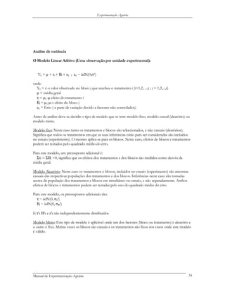 Experimentação Agrária
Análise de variância
O Modelo Linear Aditivo (Uma observação por unidade experimental):
Yij = µ + τi + Βi + εij ; εij ~ iidN(0,σ²)
onde:
Yij = é o valor observado no bloco j que recebeu o tratamento i (i=1,2, ...,t ; j = 1,2,...,r)
µ = média geral
τi = µi.-µ efeito do tratamento i
Βj = µ.j-µ o efeito do bloco j
εij = Erro ( a parte de variação devido a factores não controlados).
Antes da análise deve-se decidir o tipo de modelo que se tem: modelo fixo, modelo casual (aleatório) ou
modelo misto.
Modelo fixo: Neste caso tanto os tratamentos e blocos são seleccionados, e não casuais (aleatórios);
Significa que todos os tratamentos em que as suas inferências estão para ser consideradas são incluídos
no ensaio (experimento). O mesmo aplica-se para os blocos. Neste caso, efeitos de blocos e tratamentos
podem ser testados pelo quadrado médio do erro.
Para este modelo, um pressuposto adicional é:
Στi = ΣΒj =0, significa que os efeitos dos tratamentos e dos blocos são medidos como desvio da
média geral.
Modelo Aleatório: Neste caso os tratamentos e blocos, incluídos no ensaio (experimento) são amostras
casuais das respectivas populações dos tratamentos e dos blocos. Inferências neste caso são tomadas
acerca da população dos tratamentos e blocos em simultâneo no ensaio, e não separadamente. Ambos
efeitos de blocos e tratamentos podem ser testadas pelo uso do quadrado médio do erro.
Para este modelo, os pressupostos adicionais são:
τi ~iidN(0, στ
2)
Βj ~ iidN(0, σΒ
2)
E τ's Β's e ε's são independentemente distribuídos
Modelo Misto: Este tipo de modelo é aplicável onde um dos factores (bloco ou tratamento) é aleatório e
o outro é fixo. Muitas vezes os blocos são casuais e os tratamentos são fixos nos casos onde este modelo
é válido.
Manual de Experimentação Agrária 34
 