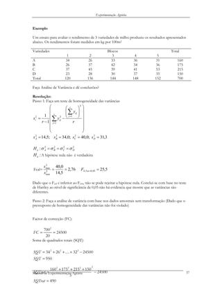Experimentação Agrária
Exemplo
Um ensaio para avaliar o rendimento de 5 variedades de milho produziu os resultados apresentados
abaixo. Os rendimentos foram medidos em kg por 100m2
BlocosVariedades
1 2 3 4 5
Total
A 34 26 33 36 31 160
B 26 37 42 34 36 175
C 37 45 39 41 53 215
D 23 28 30 37 35 150
Total 120 136 144 148 152 700
Faça Análise de Variância e dê conclusões?
Resolução:
Passo 1: Faça um teste de homogeneidade das variâncias
⎟⎟
⎟
⎟
⎟
⎟
⎠
⎞
⎜⎜
⎜
⎜
⎜
⎜
⎝
⎛
⎟
⎟
⎠
⎞
⎜
⎜
⎝
⎛
−
−
= ∑
∑
=
=
r
j
r
j
ij
iji
r
y
y
r
s
1
2
122
1
1
3,31;0,40;0,34;5,14 2222
==== DCBA ssss
2222
: DCBAoH σσσσ ===
:aH A hipótese nula não é verdadeira
Fcal= 76,2
5,14
0,40
2
min
2
max
==
s
s
5,2505,0:5,4 ==αF
Dado que o Fcal e inferior ao Fcrit, não se pode rejeitar a hipótese nula. Conclui-se com base no teste
de Hartley ao nível de significância de 0,05 não há evidencia que mostre que as variâncias são
diferentes.
Passo 2: Faça a análise de variância com base nos dados amostrais sem transformação (Dado que o
pressuposto de homogeneidade das variâncias não foi violado)
Factor de correcção (FC):
Soma de quadrados totais (SQT):
2
700
24500
20
FC = =
2 2 2
34 26 32 24500
950
SQT
SQT
= + + + −
=
K
Manual de Experimentação Agrária
22 2 2
160 175 215 150
24500
5
490
SQTrat
SQTrat
+ + +
= −
=
37
 