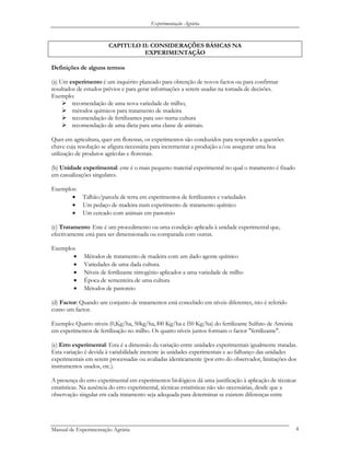 Experimentação Agrária
CAPITULO II: CONSIDERAÇÕES BÁSICAS NA
EXPERIMENTAÇÃO
Definições de alguns termos
(a) Um experimento é um inquérito planeado para obtenção de novos factos ou para confirmar
resultados de estudos prévios e para gerar informações a serem usadas na tomada de decisões.
Exemplo:
recomendação de uma nova variedade de milho;
métodos químicos para tratamento de madeira
recomendação de fertilizantes para uso numa cultura
recomendação de uma dieta para uma classe de animais.
Quer em agricultura, quer em florestas, os experimentos são conduzidos para responder a questões
chave cuja resolução se afigura necessária para incrementar a produção e/ou assegurar uma boa
utilização de produtos agrícolas e florestais.
(b) Unidade experimental: este é o mais pequeno material experimental no qual o tratamento é fixado
em casualizações singulares.
Exemplos:
• Talhão/parcela de terra em experimentos de fertilizantes e variedades
• Um pedaço de madeira num experimento de tratamento químico
• Um cercado com animais em pastoreio
(c) Tratamento: Este é um procedimento ou uma condição aplicada à unidade experimental que,
efectivamente está para ser dimensionada ou comparada com outras.
Exemplos
• Métodos de tratamento de madeira com um dado agente químico
• Variedades de uma dada cultura.
• Níveis de fertilizante nitrogénio aplicados a uma variedade de milho
• Época de sementeira de uma cultura
• Métodos de pastoreio
(d) Factor: Quando um conjunto de tratamentos está concebido em níveis diferentes, isto é referido
como um factor.
Exemplo: Quatro níveis (0,Kg/ha, 50kg/ha, l00 Kg/ha e l50 Kg/ha) do fertilizante Sulfato de Amónia
em experimentos de fertilização no milho. Os quatro níveis juntos formam o factor "fertilizante".
(e) Erro experimental: Esta é a dimensão da variação entre unidades experimentais igualmente tratadas.
Esta variação é devida à variabilidade inerente às unidades experimentais e ao falhanço das unidades
experimentais em serem processadas ou avaliadas identicamente (por erro do observador, limitações dos
instrumentos usados, etc.).
A presença do erro experimental em experimentos biológicos dá uma justificação à aplicação de técnicas
estatísticas. Na ausência do erro experimental, técnicas estatísticas não são necessárias, desde que a
observação singular em cada tratamento seja adequada para determinar se existem diferenças entre
Manual de Experimentação Agrária 4
 