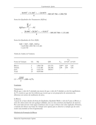 Experimentação Agrária
= 728.894.1704.347.589
6
9475.26...284.31953.30 22
=−
+++
Soma dos Quadrados dos Tratamentos (SQTrat)
FC
r
y
SQTrat
t
i
i
−=
∑=1
2
.
= 481.131.1704.347.589
4
813.18...281.20496.20 222
=−
+++
Soma dos Quadrados do Erro (SQE)
SQE = SQT – SQB – SQTrat
=4.659.968-1.894.728-1.131.481
=1.633.759
Tabela de Análise de Variância
──────────────────────────────────────────────────────────────
Fcrít.
Fonte de Variação GL SQ QM Fcal α=0,05 α=0,01
──────────────────────────────────────────────────────────────
Blocos 3 1.894.728 631.576 5,80** 3,29 5,42
Tratam. 5 1.131.481 226.296 2,08 2,90 4,56
Erro 15 1.633.759 108.917 - - -
Total 23 4.659.968
──────────────────────────────────────────────────────────────
CV = %7,6100
..
=x
y
QME
Conclusão
Tratamentos:
Desde que o valor do F calculado seja menor do que o valor do F tabelado ao nível de significância
de 5% conclui-se que não há evidência que mostre que as seis proporções de sementeira são
diferentes em termos de rendimento de arroz.
b) Blocos:
A pesar de se fazer cálculos da Soma de Quadrados, Quadrado Médio e valor de F para os Blocos, o
teste dos efeitos deste não tem qualquer utilidade, uma vez não constituir uma hipótese de interesse.
Por outro lado tal teste viola regras estatísticas uma vez que os blocos não estão replicados. Portanto,
a inclusão dos blocos nas fontes de variação serve apenas para se absorver a variação que de outro
modo seria incluída no Erro Experimental.
Eficiência de Formação de Blocos
Manual de Experimentação Agrária 41
 
