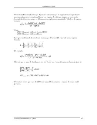 Experimentação Agrária
O cálculo da Eficiência Relativa (E R) envolve a determinação da magnitude de redução do erro
experimental devido a formação de blocos. Isto é, ganho de eficiência atingido no processo de
formação de blocos em relação ao delineamento completamente casualizado. Calcula-se da seguinte
maneira:
QMErt
QMEtrQMBr
ER
)1(
)1()1(
−
−+−
=
Onde:
QME= Quadrado Médio do Erro no DBCC
QMB= Quadrado Médio dos Blocos
Se os graus de liberdade do erro forem menores que 20 o valor ER é ajustado com a seguinte
fórmula:
( )( )[ ] ( )[ ]
( )( )[ ] ( )[ ]11311
31111
+−+−−
+−+−−
=
rttr
rttr
k
Do exemplo:
63,1
917.108*)124(
917.108*5*4576.631*3
=
−
+
=ER
Mas note que os graus de liberdade do erro são 15, por isso é necessário usar um factor de ajuste K:
[ ][ ]
[ ][ ]
882,0
13*635*3
33*615*3
=
++
++
60,1982,0*63,1* === ERkERajustada
O resultado mostra que o uso do DBCC em vez do DCC aumentou a precisão do ensaio em 60
porcento.
Manual de Experimentação Agrária 42
 