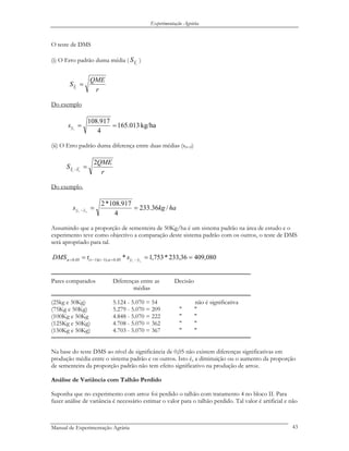 Experimentação Agrária
O teste de DMS
(i) O Erro padrão duma média (
.iY
S )
r
QME
S iY
=.
Do exemplo
kg/ha013.165
4
917.108
.
==iys
(ii) O Erro padrão duma diferença entre duas médias (syi-yl)
r
QME
S si YY
2
..
=−
Do exemplo,
hakgs si yy /36.233
4
917.108*2
..
==−
Assumindo que a proporção de sementeira de 50Kg/ha é um sistema padrão na área de estudo e o
experimento teve como objectivo a comparação deste sistema padrão com os outros, o teste de DMS
será apropriado para tal.
080,40936,233*753,1* ..05,0),1)(1(05,0 === −=−−= si yytr stDMS αα
─────────────────────────────────────────────────────
Pares comparados Diferenças entre as Decisão
médias
─────────────────────────────────────────────────────
(25kg e 50Kg) 5.124 - 5.070 = 54 não é significativa
(75Kg e 50Kg) 5.279 - 5.070 = 209 " "
(100Kg e 50Kg 4.848 - 5.070 = 222 " "
(125Kg e 50Kg) 4.708 - 5.070 = 362 " "
(150Kg e 50Kg) 4.703 - 5.070 = 367 " "
─────────────────────────────────────────────────────
Na base do teste DMS ao nível de significância de 0,05 não existem diferenças significativas em
produção média entre o sistema padrão e os outros. Isto é, a diminuição ou o aumento da proporção
de sementeira da proporção padrão não tem efeito significativo na produção de arroz.
Análise de Variância com Talhão Perdido
Suponha que no experimento com arroz foi perdido o talhão com tratamento 4 no bloco II. Para
fazer análise de variância é necessário estimar o valor para o talhão perdido. Tal valor é artificial e não
Manual de Experimentação Agrária 43
 