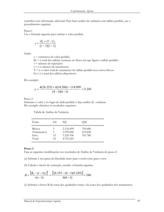 Experimentação Agrária
contribui com informação adicional. Para fazer análise de variância com talhão perdido, use o
procedimento seguinte;
Passo l
Use a fórmula seguinte para estimar o valor perdido.
( )( )
0 0
1 1
rB tT G
y
r t
+ −
=
− −
Onde:
y = estimativa do valor perdido.
B0 = é total dos talhões restantes no bloco em que figura o talhão perdido.
r = número de repetições
t = é o número de tratamentos
T = é o valor total do tratamento do talhão perdido nos outros blocos
G0= é o total dos talhões disponíveis.
Do exemplo
245.5
)16)(14(
099.114)560.14(6)353.26(4
=
−−
−+
=y
Passo 2
Substitua o valor y no lugar do dado perdido e faça análise de variância.
Do exemplo obtemos os resultados seguintes.
Tabela de Análise de Variância
─────────────────────────────────────────
Fonte GL SQ QM
─────────────────────────────────────────
Blocos 3 2.116.459 705.486
Tratamentos 5 1.078.040 215.608
Erro 15 1.526.706 101.780
Total 23 4.721.205
─────────────────────────────────────────
Passo 3
Faça as seguintes modificações nos resultados de Análise de Variância do passo 2:
(a) Subtraia 1 nos graus de liberdade tanto para o total como para o erro
(b) Calcule o factor de correcção, usando a fórmula seguinte:
[ ] [ ] 546
)16(6
)245.5)(16(353.26
)1(
)1(
2
0
=
−
−−
=
−
−−
=
tt
ytB
B
(c) Subtraia o factor B da soma dos quadrados totais e da soma dos quadrados dos tratamentos.
Manual de Experimentação Agrária 44
 