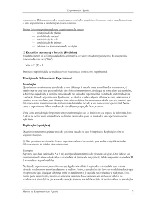 Experimentação Agrária
tratamentos. Delineamentos dos experimentos e métodos estatísticos fornecem meios para dimensionar
o erro experimental e também para o seu controlo.
Fontes do erro experimental para experimentos de campo
— variabilidade de plantas
— variabilidade sazonal
— variabilidade de solo
— variabilidade de animais
— defeitos nos instrumentos de medição
(f) Exactidão (Accuracy) e Precisão (Precision)
Exactidão refere-se a contiguidade duma estimativa ao valor verdadeiro (parâmetro). É uma medida
relacionada com viés (‘Bias’)
Viés = E (X) – θ
Precisão e repetibilidade de medição estão relacionadas com o erro experimental
Princípios de Delineamento Experimental
Introdução
Quando um experimento é conduzido e uma diferença é notada entre as médias dos tratamentos, é
preciso ter-se uma base para atribuição do efeito aos tratamentos, desde que se torne claro que também,
a diferença seja devida à inerente variabilidade nas unidades experimentais ou falta de uniformidade na
condução física do experimento. Igualmente, se não for revelada alguma diferença entre tratamentos, é
preciso, ter-se uma base para dizer que não existem efeitos dos tratamentos desde que seja possível que
diferenças entre tratamentos não tenham sido detectadas devido a um maior erro experimental. Neste
caso, o experimento falhou na detecção das diferenças que, de facto, existem.
Uma outra consideração importante em experimentação são os limites do seu espaço de inferência. Isto
é, deve-se definir com antecedência, os limites dentro dos quais os resultados do experimento serão
aplicáveis.
Replicação (repetições)
Quando o tratamento aparece mais do que uma vez, diz-se que foi replicado. Replicações têm as
seguintes funções.
(i) Elas permitem a estimação do erro experimental que é necessário para avaliar a significância das
diferenças entre as médias dos tratamentos.
Exemplo:
Suponha que duas variedades A e B são comparadas em termos de produção de grão. Dois talhões do
mesmo tamanho são estabelecidos e a variedade A é semeada no primeiro talhão enquanto a variedade B
é semeada no segundo talhão.
No fim do experimento, o rendimento em kg de cada talhão é registado e a variedade com o mais
elevado rendimento é considerada como a melhor. Assim, a conclusão não deve ser verdadeira desde que
isto presume que, qualquer diferença entre os rendimentos é causada pela variedade e nada mais. Isto,
nunca pode ser correcto, mesmo se a mesma variedade fosse semeada em ambos os talhões, os
rendimentos iriam diferir por causa de variação inerente aos talhões e falta de uniformidade na condução
Manual de Experimentação Agrária 5
 