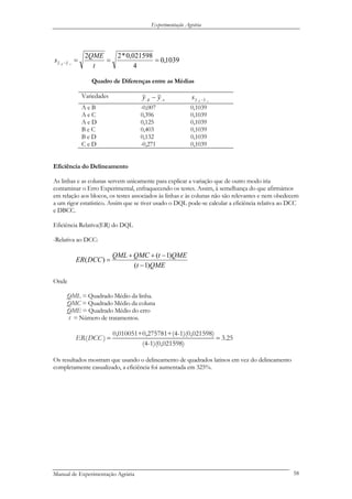 Experimentação Agrária
1039,0
4
021598,0*22
....
===−
t
QME
s sk yy
Quadro de Diferenças entre as Médias
Variedades
sk yy .... − sk yys .... −
A e B -0,007 0,1039
A e C 0,396 0,1039
A e D 0,125 0,1039
B e C 0,403 0,1039
B e D 0,132 0,1039
C e D -0,271 0,1039
Eficiência do Delineamento
As linhas e as colunas servem unicamente para explicar a variação que de outro modo iria
contaminar o Erro Experimental, enfraquecendo os testes. Assim, à semelhança do que afirmámos
em relação aos blocos, os testes associados às linhas e às colunas não são relevantes e nem obedecem
a um rigor estatístico. Assim que se tiver usado o DQL pode-se calcular a eficiência relativa ao DCC
e DBCC.
Eficiência Relativa(ER) do DQL
-Relativa ao DCC:
QMEt
QMEtQMCQML
DCCER
)1(
)1(
)(
−
−++
=
Onde
QML = Quadrado Médio da linha.
QMC = Quadrado Médio da coluna
QME = Quadrado Médio do erro
t = Número de tratamentos.
0,010051+0,275781+(4-1)(0,021598)
( ) 3.2
(4-1)(0,021598)
ER DCC = = 5
Os resultados mostram que usando o delineamento de quadrados latinos em vez do delineamento
completamente casualizado, a eficiência foi aumentada em 325%.
Manual de Experimentação Agrária 58
 