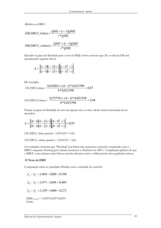 Experimentação Agrária
-Relativa ao DBCC
QMEt
QMEtQML
linhaDBCCER
*
)1(
),(
−+
=
QMEt
QMEtQMC
colunaDBCCER
*
)1(
),(
−+
=
Quando os graus de liberdade para o erro no DQL forem menores que 20, o valor da ER será
ajustada pelo seguinte factor.
( )( )[ ]( )[ ]
( )( )[ ]( )[ ]11321
31121
2
2
+−+−−
+−+−−
=
ttt
ttt
k
Do exemplo:
ER (DBCC,linha) = 87,0
021598,0*4
021598,0*)14(010051,0
=
−+
ER (DBCC,Coluna) = 94,3
021598,0*4
021598,0*)14(275781,0
=
−+
Porque os graus de liberdade do erro são apenas seis, os dois valores acima necessitam de ser
ajustados:
( )( )[ ]( )[ ]
( )( )[ ]( )[ ] 93,0
11432414
31412414
2
2
=
+−+−−
+−+−−
=k
ER (DBCC, linha) ajustada = 0,87x0,93 = 0,81
ER (DBCC, coluna) ajustada = 3,94x0,93 = 3,66
Os resultados mostram que "blocking" por linhas não aumentou a precisão comparado com o
DBCC enquanto blocking por colunas aumentou a eficiência em 366%. A implicação global é de que
o DBCC com colunas como blocos será tão eficiente como o delineamento dos quadrados latinos.
O Teste de DMS
Comparação entre as variedades híbridas com a variedade de controlo.
396,0068,1464,1 =−=− CA yy
403,0068,1471,1 =−=− CB yy
271,0068,1339,1 =−=− CD yy
DMS α=0,05 = 1,943*0,1039=0,2019
Então
Manual de Experimentação Agrária 59
 