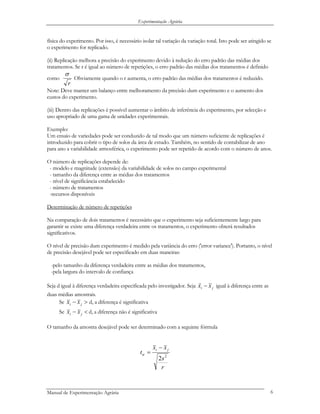 Experimentação Agrária
física do experimento. Por isso, é necessário isolar tal variação da variação total. Isto pode ser atingido se
o experimento for replicado.
(ii) Replicação melhora a precisão do experimento devido à redução do erro padrão das médias dos
tratamentos. Se r é igual ao número de repetições, o erro padrão das médias dos tratamentos é definido
como
r
σ
Obviamente quando o r aumenta, o erro padrão das médias dos tratamentos é reduzido.
Note: Deve manter um balanço entre melhoramento da precisão dum experimento e o aumento dos
custos do experimento.
(iii) Dentro das replicações é possível aumentar o âmbito de inferência do experimento, por selecção e
uso apropriado de uma gama de unidades experimentais.
Exemplo:
Um ensaio de variedades pode ser conduzido de tal modo que um número suficiente de replicações é
introduzido para cobrir o tipo de solos da área de estudo. Também, no sentido de contabilizar de ano
para ano a variabilidade atmosférica, o experimento pode ser repetido de acordo com o número de anos.
O número de replicações depende de:
- modelo e magnitude (extensão) da variabilidade de solos no campo experimental
- tamanho da diferença entre as médias dos tratamentos
- nível de significância estabelecido
- número de tratamentos
-recursos disponíveis
Determinação de número de repetições
Na comparação de dois tratamentos é necessário que o experimento seja suficientemente largo para
garantir se existe uma diferença verdadeira entre os tratamentos, o experimento obterá resultados
significativos.
O nível de precisão dum experimento é medido pela variância do erro ('error variance'). Portanto, o nível
de precisão desejável pode ser especificado em duas maneiras:
-pelo tamanho da diferença verdadeira entre as médias dos tratamentos,
-pela largura do intervalo de confiança
Seja d igual à diferença verdadeira especificada pelo investigador. Seja ji xx −
r
igual à diferença entre as
duas médias amostrais.
Se ji xx − > d, a diferença é significativa
Se <− ji xx d, a diferença não é significativa
O tamanho da amostra desejável pode ser determinado com a seguinte fórmula
r
s
xx
t
ji
2
2
−
=α
Manual de Experimentação Agrária 6
 