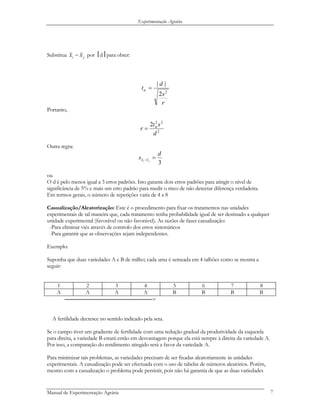 Experimentação Agrária
Substitua ji xx − por ⎮d⎮para obter:
r
s
d
t
2
2
||
=α
Portanto,
2
22
2
d
st
r α
=
Outra regra:
3
d
s ji xx =−
ou
O d é pelo menos igual a 3 erros padrões. Isto garante dois erros padrões para atingir o nível de
significância de 5% e mais um erro padrão para medir o risco de não detectar diferença verdadeira.
Em termos gerais, o número de repetições varia de 4 a 8
Casualização/Aleatorização: Este é o procedimento para fixar os tratamentos nas unidades
experimentais de tal maneira que, cada tratamento tenha probabilidade igual de ser destinado a qualquer
unidade experimental (favorável ou não favorável). As razões de fazer casualização:
-Para eliminar viés através de controlo dos erros sistemáticos
-Para garantir que as observações sejam independentes.
Exemplo:
Suponha que duas variedades A e B de milho; cada uma é semeada em 4 talhões como se mostra a
seguir:
1 2 3 4 5 6 7 8
A A A A B B B B
──────────────────────────>
A fertilidade decresce no sentido indicado pela seta.
Se o campo tiver um gradiente de fertilidade com uma redução gradual da produtividade da esquerda
para direita, a variedade B estará então em desvantagem porque ela está sempre à direita da variedade A.
Por isso, a comparação do rendimento atingido será a favor da variedade A.
Para minimizar tais problemas, as variedades precisam de ser fixadas aleatoriamente às unidades
experimentais. A casualização pode ser efectuada com o uso de tabelas de números aleatórios. Porém,
mesmo com a casualização o problema pode persistir, pois não há garantia de que as duas variedades
Manual de Experimentação Agrária 7
 