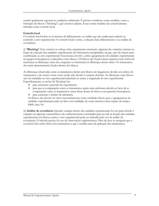 Experimentação Agrária
estarão igualmente expostas às condições ambientais. É preciso considerar outras medidas, como a
formação de blocos (“blocking”), que veremos adiante. Essas outras medidas são colectivamente
referidas como controlo local.
Controlo local
O controlo local refere-se às técnicas de delineamento ou análise que são usadas para reduzir ou
controlar o erro experimental. O controlo local é assim, a selecção dum delineamento e/ou análise da
covariância.
(i) "Blocking": Este consiste no esboço dum experimento entretanto, algumas das variações naturais ao
longo da colecção das unidades experimentais são fisicamente manipuladas, tal que, elas não façam uma
contribuição ao erro experimental. Esta técnica envolve a priori, agrupamento de unidades experimentais
em grupos homogéneos, conhecidos como blocos. Os blocos são fixados desta maneira como forma de
maximizar as diferenças entre eles, enquanto se minimizam as diferenças dentro deles. Os tratamentos
são assim aleatoriamente fixados dentro dos blocos.
As diferenças observadas entre os tratamentos dentro dos blocos são largamente devidas aos efeitos de
tratamentos e são menos vistas como tendo sido devido à variação aleatória. As diferenças entre blocos
não são incluídas no erro experimental reduzindo-se assim, a magnitude do erro experimental.
Especificamente, as razões de 'blocking' são:
para aumentar a precisão do experimento
para que as comparações entre os tratamentos sejam mais uniformes devido ao facto de as
comparações entre os tratamentos serem feitas dentro de blocos com parcelas homogéneas.
para aumentar o âmbito de inferência.
Os blocos não devem ser vistos necessariamente como entidades físicas, pois o agrupamento de
unidades experimentais pode ser feito com entidades de outra natureza como espaço de tempo,
idade, raça, etc.
(ii) Análise de covariância: Quando variação dentro das unidades experimentais for em parte devido à
variação em algumas características não suficientemente controladas para ser útil na fixação das unidades
experimentais em blocos, assim, o erro experimental pode ser reduzido pelo uso da análise de
covariância. O método preciso do uso de observações suplementares. Para tal, deve se assegurar que a
covariável não sofre efeitos dos tratamentos e que é medida antes da aplicação dos tratamentos.
Manual de Experimentação Agrária 8
 