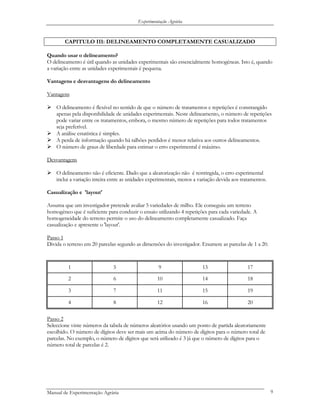 Experimentação Agrária
CAPITULO III: DELINEAMENTO COMPLETAMENTE CASUALIZADO
Quando usar o delineamento?
O delineamento é útil quando as unidades experimentais são essencialmente homogéneas. Isto é, quando
a variação entre as unidades experimentais é pequena.
Vantagens e desvantagens do delineamento
Vantagens
O delineamento é flexível no sentido de que o número de tratamentos e repetições é constrangido
apenas pela disponibilidade de unidades experimentais. Neste delineamento, o número de repetições
pode variar entre os tratamentos, embora, o mesmo número de repetições para todos tratamentos
seja preferível.
A análise estatística é simples.
A perda de informação quando há talhões perdidos é menor relativa aos outros delineamentos.
O número de graus de liberdade para estimar o erro experimental é máximo.
Desvantagens
O delineamento não é eficiente. Dado que a aleatorização não é restringida, o erro experimental
inclui a variação inteira entre as unidades experimentais, menos a variação devida aos tratamentos.
Casualização e 'layout'
Assuma que um investigador pretende avaliar 5 variedades de milho. Ele conseguiu um terreno
homogéneo que é suficiente para conduzir o ensaio utilizando 4 repetições para cada variedade. A
homogeneidade do terreno permite o uso do delineamento completamente casualizado. Faça
casualização e apresente o 'layout'.
Passo 1
Divida o terreno em 20 parcelas segundo as dimensões do investigador. Enumere as parcelas de 1 a 20.
1 5 9 13 17
2 6 10 14 18
3 7 11 15 19
4 8 12 16 20
Passo 2
Seleccione vinte números da tabela de números aleatórios usando um ponto de partida aleatoriamente
escolhido. O número de dígitos deve ser mais um acima do número de dígitos para o número total de
parcelas. No exemplo, o número de dígitos que será utilizado é 3 já que o número de dígitos para o
número total de parcelas é 2.
Manual de Experimentação Agrária 9
 