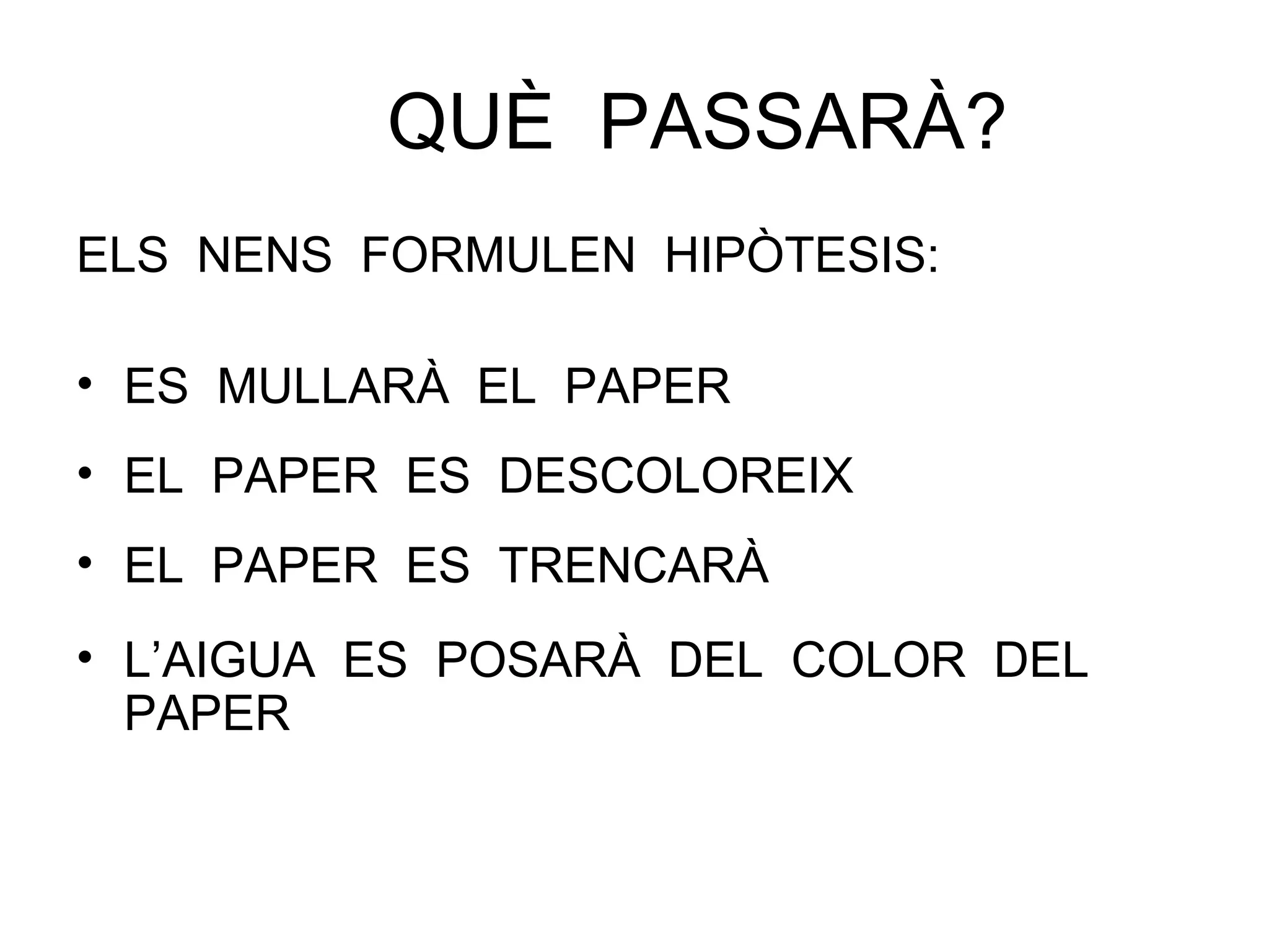 QUÈ PASSARÀ?
ELS NENS FORMULEN HIPÒTESIS:
• ES MULLARÀ EL PAPER
• EL PAPER ES DESCOLOREIX
• EL PAPER ES TRENCARÀ
• L’AIGUA ES POSARÀ DEL COLOR DEL
PAPER
 