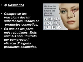 3)  Cosmètica Comprovar les reaccions davant substàncies usades en  productes cosmètics. És una de les parts més rebutjades. Mols animals són utilitzats per comprovar l’ eficàcia d’ alguns productes cosmètics. 