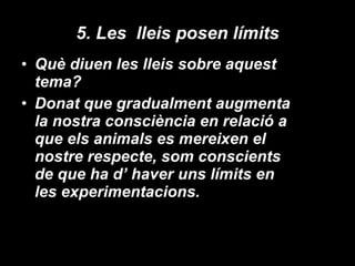 5. Les  lleis posen límits Què diuen les lleis sobre aquest tema? Donat que gradualment augmenta la nostra consciència en relació a que els animals es mereixen el nostre respecte, som conscients de que ha d’ haver uns límits en les experimentacions. 