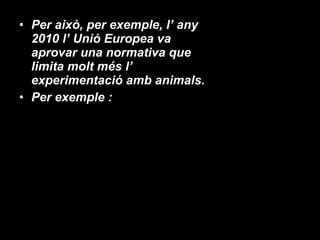 Per això, per exemple, l’ any 2010 l’ Unió Europea va aprovar una normativa que limita molt més l’ experimentació amb animals. Per exemple : 