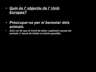 Quín és l’ objectiu de l’ Unió Europea? Preocupar-se per el benestar dels animals.  Això vol dir que el nivell de dolor i patiment causat als animals s’ haurà de limitar al mínim possible. 