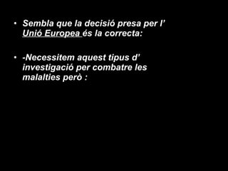 Sembla que la decisió presa per l’  Unió Europea  és la correcta: -Necessitem aquest tipus d’ investigació per combatre les malalties però : 