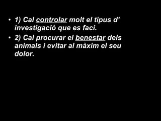 1) Cal  controlar  molt el tipus d’ investigació que es faci. 2) Cal procurar el  benestar  dels animals i evitar al màxim el seu dolor. 