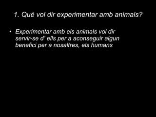 1. Què vol dir experimentar amb animals? Experimentar amb els animals vol dir servir-se d’ ells per a aconseguir algun benefici per a nosaltres, els humans 