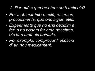 2. Per què experimentem amb animals? Per a obtenir informació, recursos, procediments, que ens siguin útils. Experiments que no ens decidim a fer  o no podem fer amb nosaltres, els fem amb els animals. Per exemple: comprovar l’ eficàcia d’ un nou medicament. 
