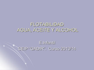 FLOTABILIDAD
AGUA, ACEITE Y ALCOHOL
E.Infantil
CEIP “GADIR”. Curso 2013/14
 