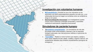 Investigación con voluntarios humanos
 Microdosificación: Consiste en que a los voluntarios se les
administra una dosis extremadamente pequeña una sola vez, y con
sofisticadas técnicas de imagen se monitorea cómo se comporta la
droga en el cuerpo.
 Electroencefalografía intracraneal: Los investigadores pueden
incluso inducir trastornos cerebrales temporales y reversibles
mediante la estimulación magnética transcraneal.
Simuladores de paciente humano
 Simuladores computarizados : Los simuladores de más alta
tecnología imitan enfermedades y lesiones y dan la respuesta
biológica adecuada a las intervenciones médicas e inyecciones de
medicamentos.
 TraumaMan : Replica un torso humano que respira y sangra y
tiene capas realistas de piel y tejido, costillas y órganos internos, son
ampliamente utilizados para enseñar procedimientos quirúrgicos de
emergencia
 