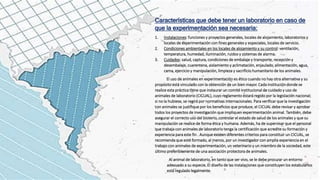 Características que debe tener un laboratorio en caso de
que la experimentación sea necesaria:
1. Instalaciones: funciones y proyectos generales, locales de alojamiento, laboratorios y
locales de experimentación con fines generales y especiales, locales de servicio.
2. Condiciones ambientales en los locales de alojamiento y su control: ventilación,
temperatura, humedad, iluminación, ruidos y sistemas de alarma.
3. Cuidados: salud, captura, condiciones de embalaje y transporte, recepción y
desembalaje, cuarentena, aislamiento y aclimatación, enjaulado, alimentación, agua,
cama, ejercicio y manipulación, limpieza y sacrificio humanitario de los animales.
El uso de animales en experimentación es ético cuando no hay otra alternativa y su
propósito está vinculado con la obtención de un bien mayor. Cada institución donde se
realice esta práctica tiene que instaurar un comité institucional de cuidado y uso de
animales de laboratorio (CICUAL), cuyo reglamento estará regido por la legislación nacional;
si no la hubiese, se regirá por normativas internacionales. Para verificar que la investigación
con animales se justifique por los beneficios que produce, el CICUAL debe revisar y aprobar
todos los proyectos de investigación que impliquen experimentación animal. También, debe
asegurar el correcto uso del bioterio, controlar el estado de salud de los animales y que su
manipulación se realice de forma ética y humana. Además, ha de supervisar que el personal
que trabaja con animales de laboratorio tenga la certificación que acredite su formación y
experiencia para este fin . Aunque existen diferentes criterios para constituir un CICUAL, se
recomienda que esté formado, al menos, por un investigador con amplia experiencia en el
trabajo con animales de experimentación, un veterinario y un miembro de la sociedad, este
último preferiblemente de una asociación protectora de animales.
Al animal de laboratorio, en tanto que ser vivo, se le debe procurar un entorno
adecuado a su especie. El diseño de las instalaciones que constituyen los estabularlos
está regulado legalmente.
 