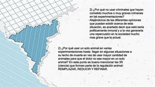 2) ¿Por qué no usar criminales que hayan
cometido muchos o muy graves crímenes
en las experimentaciones?
Alejándonos de las diferentes opiniones
que puedan existir acerca de esta
situación, es acertado decir que esto sería
políticamente inmoral y a la vez generaría
una repercusión en la sociedad mucho
mas grave que la actual.
2) ¿Por qué usar un solo animal en varias
experimentaciones hasta llegar en algunas situaciones a
su lecho de muerte en vez de usar mayor cantidad de
animales para que el dolor no sea mayor en un solo
animal? En este punto es bueno mencionar las 3R
(ciencia) que forman parte de la regulación animal:
REMPLAZAR, REDUCIR Y REFINAR.
 