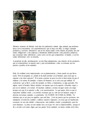 Mientras tratamos de eliminar todo tipo de explotación animal, algo puntual que podemos
hacer en lo concerniente a la experimentación que se hace con ellos, es elegir consumir
productos y servicios alternativos que no los hayan tenido como objetos de prueba. De este
modo, obligaremos a las empresas a abandonar definitivamente estas prácticas primitivas
que ocasionan tanto sufrimiento a unos seres con los que compartimos el mundo, y con los
cuales deberíamos vivir en armonía.
A propósito de ello, próximamente en este blog adjuntaremos una relación de los productos
que se comercializan en nuestro país, y que recomendamos evitar su consume por ser
puestos a prueba en los animales.
Hola. En realidad estoy impresionada con tu planteamiento y hasta puede ser que lleves
razón. Pero mi pregunta es: ¿Quién le ha dado permiso al ser humano para creer que es
superior a las otras especies?. Si te pones a pensar un poco en esto te dará cuenta de que el
maltrato y la tortura de animales a manos de humanos no es otra cosa que maldad. El
exclavismo que se llevó a cabo for ejemplo en Africa y Sudamerica es algo parecido. Por
alguna razón el hombre blanco deduzco de repente que el era superior al hombre negro y
por eso lo maltrató y lo torturó. El machista maltrata y tortura de igual modo a la mujer
porque cree que él es superior a ella, y así sucesivamente. Lo que quiero decir es que el
especismo tambien existe, y es erróneo el pensar que yo, solo por ser humano tengo el
derecho de torturar animales o comérmelos. EL FUERTE SE COME AL DEBIL. Ya
sabemos que es así, pero no significa que esté bien. A mi me parece que los goviernos nos
manipulan en todos los sentidos y utilizan nuestros impuestos en cosas que en muchisimas
ocasiones no son solo inútiles e innecesarias sino tambien crueles y perjudiciales para los
seres humanos. La ética en este mundo loco en el que vivi mos es imprescindible, porque al
fin y al cabo es lo único digno que nos queda. Si los animales no tienen sentido de la ética
 