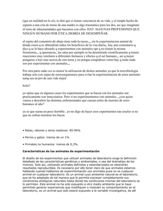 (que en realidad no lo sé), te diré que si tienen conciencia de su vida, y el simple hecho de
separar a una cría de mono de una madre es algo traumatico para los dos, así que imagínate
el resto de inhumanidades que hacemos con ellos. HAY ALGUNAS PROFESIONES QUE
NINGÚN HUMANO POR ÉTICA DEBRÍA DE DESEMPEÑAR.
el sujeto del comentrio de abajo tiene toda la razon,,,, sin la experimetacion animal de
donde creen q se obtendrian todos los beneficios de la visa diaria,, hay aun comentario q
dice q se le hace obsurdo q experimenten con animales opr q no tienen la misma
fisionomia,,, q ignorancia,, las ratas por ejemplo se ha desmotrado cientificamente q tienen
reacciones muy similares a diferentes farmacos y efectos q el ser humano,,, asi q mejor
ponganse a leer mas acerca de este tema y no pongas estupideses como hay q mala onda
son por experimentar con animales,,,
Por otra parte cada vez es menor la utilizacion de dichos animales ya que la microbiologia
trabaja solo con cepas de microorganismos para evitar la experimentacion de estos animales
aunq sea en pro de una vida mejor
hola!!
yo opino que en algunos casos los experimentos que se hacen con los animales son
practicamente son innecesarios. Pero si no experimentamos con animales...¿con quien
vamos a descubrir las distintas enfermemades que causan miles de muertes de seres
humanos al año?
ya se que suena un poco horrible...yo no digo de hacer esos experimentos tan crueles si no
que no sufran mientras los hacen
• Ratas, ratones y otros roedores: 85-90%
• Perros y gatos: menos de un 1%
• Primates no humanos: menos de 0,3%.
Características de los animales de experimentación
El diseño de los experimentos que utilizan animales de laboratorio exige la definición
detallada de las características genéticas y ambientales, o sea del dramatipo de los
mismos. Solo así, utilizando animales definidos y estandarizados se obtendrán
resultados reproducibles. Es necesario por ello tener claro de que animales estamos
hablando cuando hablamos de experimentación con animales pues no es cualquier
animal en cualquier laboratorio. Es un animal cuyo ambiente natural es el laboratorio,
que se ha adaptado de tal manera que le permita expresar completamente sus
condiciones etológicas naturales hasta donde las condiciones mismas del laboratorio se
lo permitan. Este animal no ha sido expuesto a otro medio ambiente que le haya
permitido generar experiencias que modifiquen o modulen su comportamiento en el
laboratorio, es un animal que solo estará expuesto a la variable investigativa, de allí
 