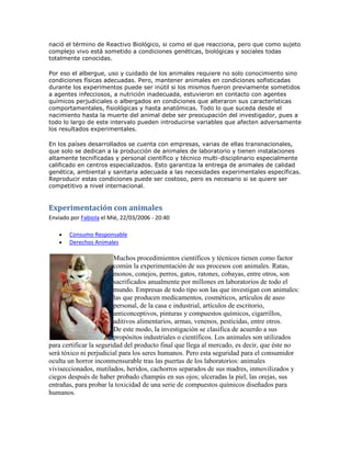 nació el término de Reactivo Biológico, si como el que reacciona, pero que como sujeto
complejo vivo está sometido a condiciones genéticas, biológicas y sociales todas
totalmente conocidas.
Por eso el albergue, uso y cuidado de los animales requiere no solo conocimiento sino
condiciones físicas adecuadas. Pero, mantener animales en condiciones sofisticadas
durante los experimentos puede ser inútil si los mismos fueron previamente sometidos
a agentes infecciosos, a nutrición inadecuada, estuvieron en contacto con agentes
químicos perjudiciales o albergados en condiciones que alteraron sus características
comportamentales, fisiológicas y hasta anatómicas. Todo lo que suceda desde el
nacimiento hasta la muerte del animal debe ser preocupación del investigador, pues a
todo lo largo de este intervalo pueden introducirse variables que afecten adversamente
los resultados experimentales.
En los países desarrollados se cuenta con empresas, varias de ellas transnacionales,
que solo se dedican a la producción de animales de laboratorio y tienen instalaciones
altamente tecnificadas y personal científico y técnico multi-disciplinario especialmente
calificado en centros especializados. Esto garantiza la entrega de animales de calidad
genética, ambiental y sanitaria adecuada a las necesidades experimentales específicas.
Reproducir estas condiciones puede ser costoso, pero es necesario si se quiere ser
competitivo a nivel internacional.
Experimentación con animales
Enviado por Fabiola el Mié, 22/03/2006 - 20:40
 Consumo Responsable
 Derechos Animales
Muchos procedimientos científicos y técnicos tienen como factor
común la experimentación de sus procesos con animales. Ratas,
monos, conejos, perros, gatos, ratones, cobayas, entre otros, son
sacrificados anualmente por millones en laboratorios de todo el
mundo. Empresas de todo tipo son las que investigan con animales:
las que producen medicamentos, cosméticos, artículos de aseo
personal, de la casa e industrial, artículos de escritorio,
anticonceptivos, pinturas y compuestos químicos, cigarrillos,
aditivos alimentarios, armas, venenos, pesticidas, entre otros.
De este modo, la investigación se clasifica de acuerdo a sus
propósitos industriales o científicos. Los animales son utilizados
para certificar la seguridad del producto final que llega al mercado, es decir, que éste no
será tóxico ni perjudicial para los seres humanos. Pero esta seguridad para el consumidor
oculta un horror inconmensurable tras las puertas de los laboratorios: animales
viviseccionados, mutilados, heridos, cachorros separados de sus madres, inmovilizados y
ciegos después de haber probado champús en sus ojos; ulceradas la piel, las orejas, sus
entrañas, para probar la toxicidad de una serie de compuestos químicos diseñados para
humanos.
 