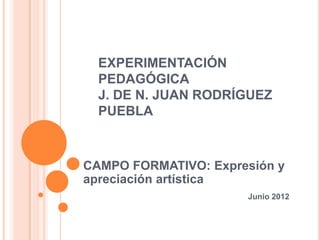 EXPERIMENTACIÓN
  PEDAGÓGICA
  J. DE N. JUAN RODRÍGUEZ
  PUEBLA



CAMPO FORMATIVO: Expresión y
apreciación artística
                      Junio 2012
 