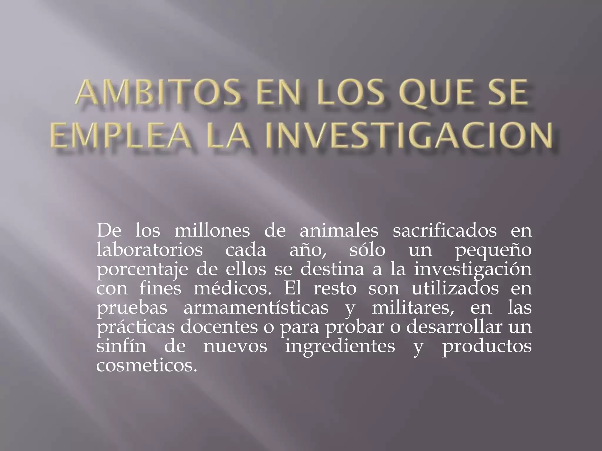 De los millones de animales sacrificados en
laboratorios cada año, sólo un pequeño
porcentaje de ellos se destina a la investigación
con fines médicos. El resto son utilizados en
pruebas armamentísticas y militares, en las
prácticas docentes o para probar o desarrollar un
sinfín de nuevos ingredientes y productos
cosmeticos.

 