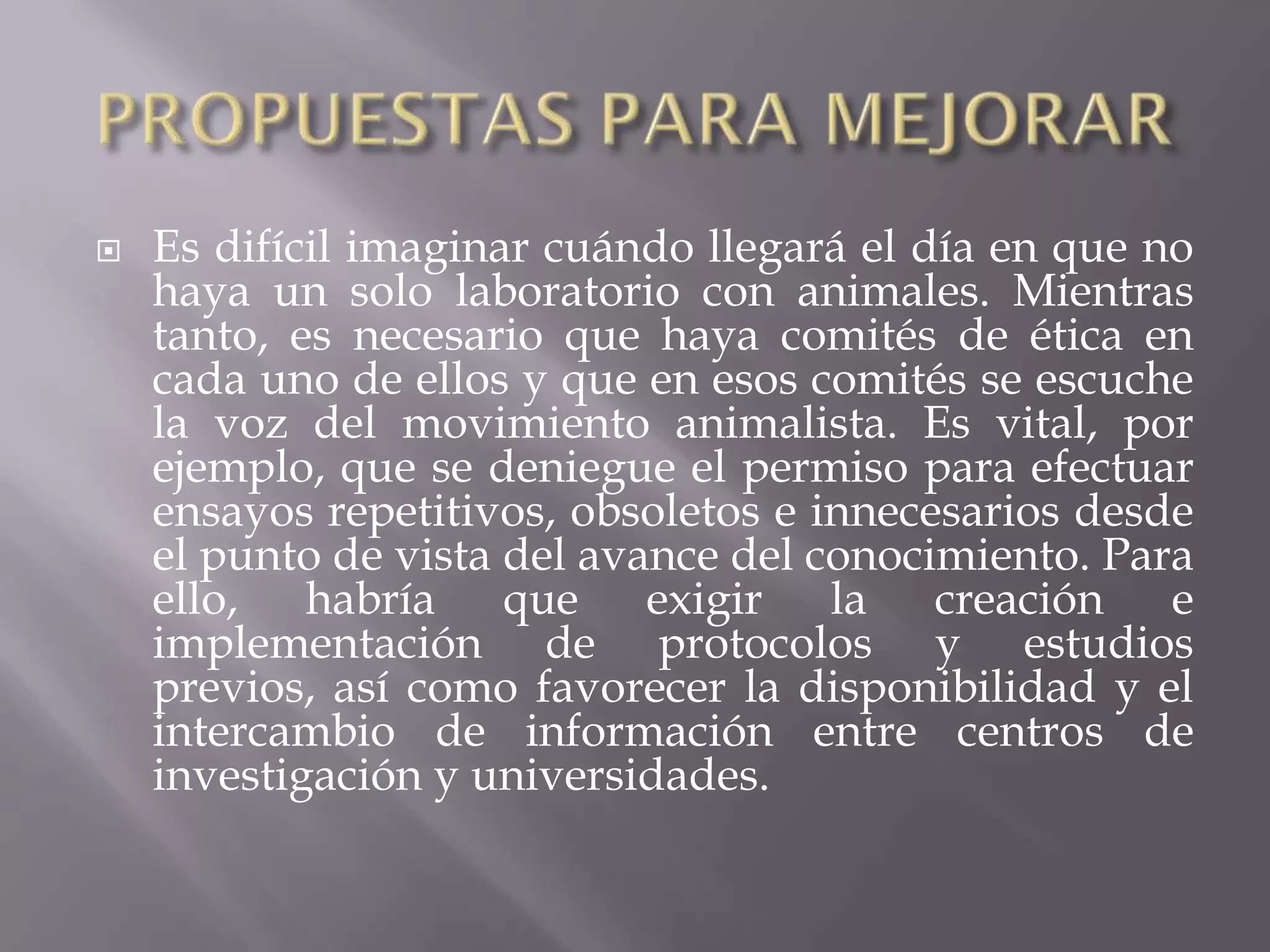 

Es difícil imaginar cuándo llegará el día en que no
haya un solo laboratorio con animales. Mientras
tanto, es necesario que haya comités de ética en
cada uno de ellos y que en esos comités se escuche
la voz del movimiento animalista. Es vital, por
ejemplo, que se deniegue el permiso para efectuar
ensayos repetitivos, obsoletos e innecesarios desde
el punto de vista del avance del conocimiento. Para
ello, habría que exigir la creación e
implementación de protocolos y estudios
previos, así como favorecer la disponibilidad y el
intercambio de información entre centros de
investigación y universidades.

 