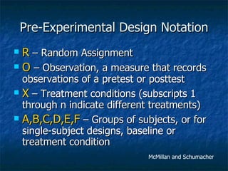 Pre-Experimental Design Notation R  – Random Assignment O   – Observation, a measure that records observations of a pretest or posttest X  – Treatment conditions (subscripts 1 through n indicate different treatments) A,B,C,D,E,F  – Groups of subjects, or for single-subject designs, baseline or treatment condition McMillan and Schumacher 