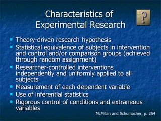 Characteristics of  Experimental Research Theory-driven research hypothesis Statistical equivalence of subjects in intervention and control and/or comparison groups (achieved through random assignment) Researcher-controlled interventions independently and uniformly applied to all subjects Measurement of each dependent variable Use of inferential statistics Rigorous control of conditions and extraneous variables McMillan and Schumacher, p. 254 