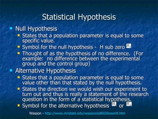 Statistical Hypothesis Null Hypothesis States that a population parameter is equal to some specific value.  Symbol for the null hypothesis -  H sub zero  Thought of as the hypothesis of no difference.  (For example:  no difference between the experimental group and the control group) Alternative Hypothesis States that a population parameter is equal to some value other than that stated by the null hypothesis.  States the direction we would wish our experiment to turn out and thus is really a statement of the research question in the form of a statistical hypothesis.  Symbol for the alternative hypothesis  or Wasson -  http://www.mnstate.edu/wasson/ed602lesson9.htm   
