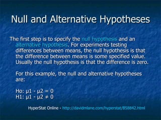 Null and Alternative Hypotheses The first step is to specify the  null hypothesis  and an  alternative hypothesis . For experiments testing differences between means, the null hypothesis is that the difference between means is some specified value. Usually the null hypothesis is that the difference is zero.  For this example, the null and alternative hypotheses are: Ho: µ1 - µ2 = 0 H1: µ1 - µ2 ≠ 0  HyperStat Online -  http://davidmlane.com/hyperstat/B58842.html   