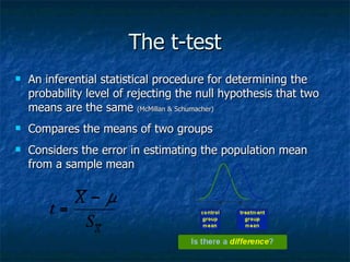 The t-test An inferential statistical procedure for determining the probability level of rejecting the null hypothesis that two means are the same  (McMillan & Schumacher) Compares the means of two groups Considers the error in estimating the population mean from a sample mean 